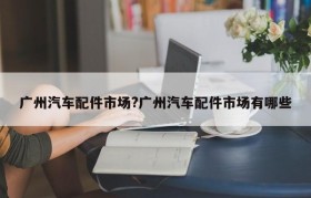 广州汽车配件市场?广州汽车配件市场有哪些